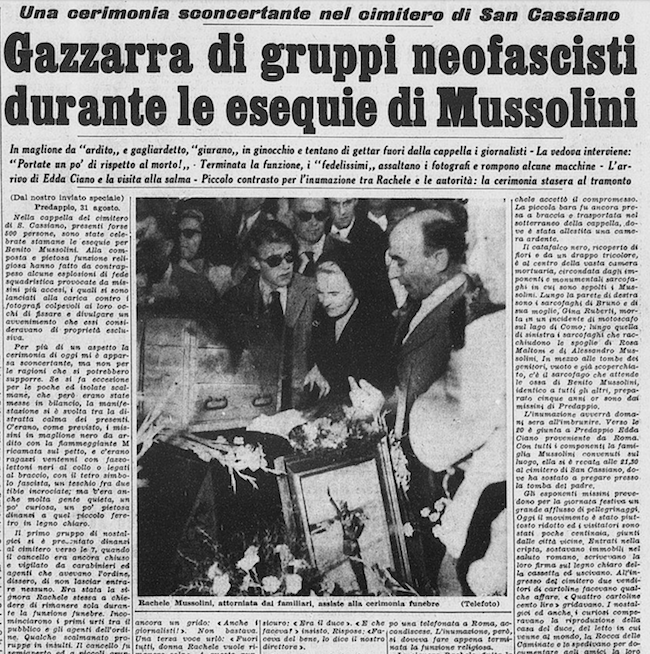 Stampa Sera, 1 settembre 1957. Una cerimonia sconcertante nel cimitero di San Cassiano - Gazzarra di gruppi neofascisti durante le esequie di Mussolini - In maglione da 'ardito' e gagliardetto, 'giurano' in ginocchio e tentano di gettar fuori dalla cappella i giornalisti - La vedova interviene: 'Portate un po' di rispetto al morto!' - Terminata la funzione, i 'fedelissimi' assaltano i fotografi e rompono alcune macchine - L'arrivo di Edda Ciano e la visita alla salma - Piccolo contrasto per l'inumazione tra Rachele e le autorità: la cerimonia stasera al tramonto