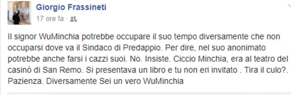 «Il signor WuMinchia potrebbe occupare il suo tempo diversamente che non occuparsi dova va il sindaco di Predappio. Per dire, nel suo anonimato potrebbe anche farsi i cazzi suoi. No. Insiste. Ciccio Minchia, era al teatro del casinò di San Remo. Si presentava un libro e tu non eri invitato. Tira il culo? Pazienza. Diversamente sei un vero WuMinchia.»