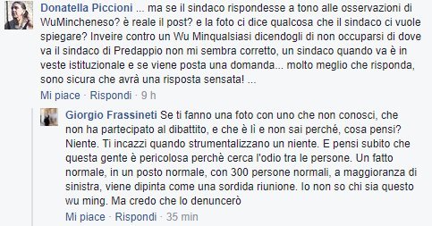 «Se ti fanno una foto con uno che non conosci, che non ha partecipato al dibattito, e che è lì e non sai perché, cosa pensi? Niente. Ti incazzi quando strumentalizzano un niente. E pensi subito che questa gente è pericolosa perché cerca l'odio tra le persone. Un fatto normale, in un posto normale, con 300 persone normali, a maggioranza di sinistra, viene dipinta come una sordida riunione. Io non so chi sia questo wu ming. Ma credo che lo denuncerò.»